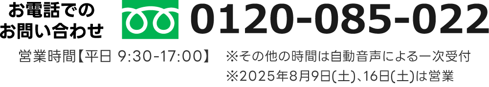 お電話でのお問い合わせ フリーダイヤル 0120-085-022。営業時間【平日 9:30-17:00】　※その他の時間は自動音声による一次受付
※2025年8月9日(土)、16日(土)は営業